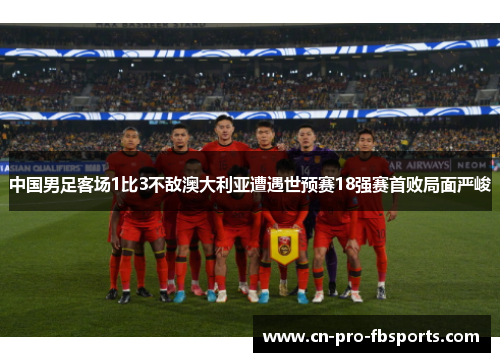 中国男足客场1比3不敌澳大利亚遭遇世预赛18强赛首败局面严峻 中国男足客场1比3不敌澳大利亚遭遇世预赛18强赛首败局面严峻