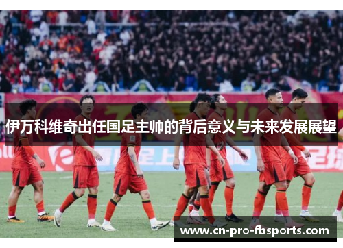 伊万科维奇出任国足主帅的背后意义与未来发展展望 伊万科维奇出任国足主帅的背后意义与未来发展展望